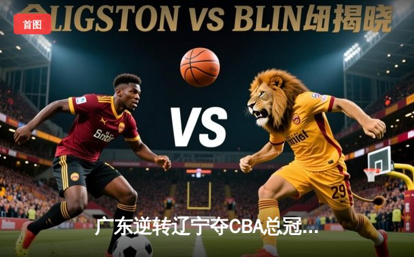 广东逆转辽宁夺CBA总冠军，胡明轩荣膺FMVP创生涯新高