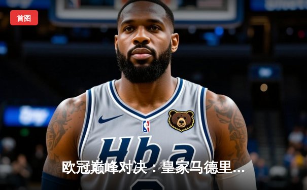 欧冠巅峰对决：皇家马德里加时绝杀曼城，本泽马帽子戏法锁定决赛