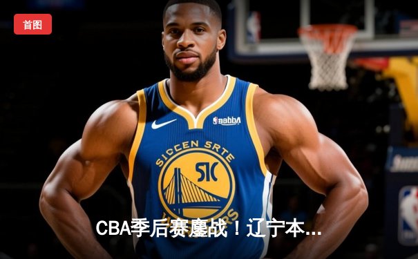 CBA季后赛鏖战！辽宁本钢加时险胜广东宏远，赵继伟33分导演逆转