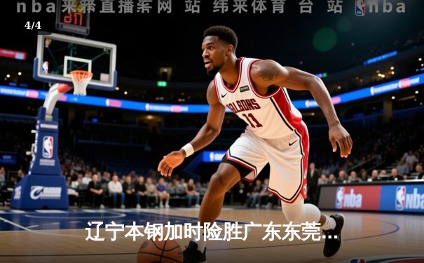 辽宁本钢加时险胜广东东莞大益 CBA总决赛G3上演史诗级对决 - 4